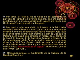Por tanto, la Pastoral de la Salud no es solamente un
proyecto de “caridad” en favor del enfermo, sino una profunda
penetración en la misión esencial de la Iglesia; una misión que
Cristo asignó a sus apóstoles y discípulos.
Para llevar a cabo esta misión, la Pastoral de la Salud tiene
necesidad de ser llevada a cabo con fe profunda, con caridad
eficiente y con una esperanza que resista cualquier reto. Éste
es el único camino para llevar a término el plan de Dios para la
Pastoral de la Salud, que consiste en realizar en el campo de
la Salud, la imagen de la Santísima Trinidad a través de la
Encarnación pascual de Cristo, según los parámetros a los que
alude el apóstol San Pablo cuando se trata de construir el
Cuerpo Misterioso de Cristo y que sintetiza maravillosamente
en esta frase:“’alezeùontes dé èn ‘agape” -“Haciendo la Verdad
en el Amor”” (Ef. 4,15).
Consecuentemente, el fundamento de la Pastoral de la
Salud es Dios Amor. 624
 
