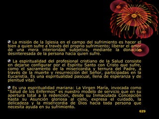 La misión de la Iglesia en el campo del sufrimiento es hacer el
bien a quien sufre a través del proprio sufrimiento; liberar el amor
de una mera interioridad subjetiva, mediante la donación
desinteresada de la persona hacia quien sufre.
La espiritualidad del profesional cristiano de la Salud consiste
en dejarse configurar por el Espíritu Santo con Cristo que sufre,
como el sacramento de la misericordia y ternura del Padre, a
través de la muerte y resurrección del Señor, participadas en la
Eucaristía. Es una espiritualidad pascual, llena de esperanza y de
plenitud vital.
Es una espiritualidad mariana: La Virgen María, invocada como
“Salud de los Enfermos” es nuestro modelo de servicio que en su
apertura total a la redención, desde su Inmaculada Concepción
hasta su Asunción gloriosa al cielo, expresa el cuidado, la
delicadeza y la misericordia de Dios hacia toda persona que
necesita ayuda en su sufrimiento.
629
 
