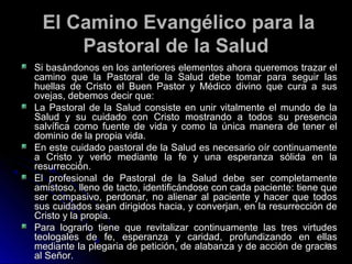El Camino Evangélico para laEl Camino Evangélico para la
Pastoral de la SaludPastoral de la Salud
Si basándonos en los anteriores elementos ahora queremos trazar elSi basándonos en los anteriores elementos ahora queremos trazar el
camino que la Pastoral de la Salud debe tomar para seguir lascamino que la Pastoral de la Salud debe tomar para seguir las
huellas de Cristo el Buen Pastor y Médico divino que cura a sushuellas de Cristo el Buen Pastor y Médico divino que cura a sus
ovejas, debemos decir que:ovejas, debemos decir que:
La Pastoral de la Salud consiste en unir vitalmente el mundo de laLa Pastoral de la Salud consiste en unir vitalmente el mundo de la
Salud y su cuidado con Cristo mostrando a todos su presenciaSalud y su cuidado con Cristo mostrando a todos su presencia
salvífica como fuente de vida y como la única manera de tener elsalvífica como fuente de vida y como la única manera de tener el
dominio de la propia vida.dominio de la propia vida.
En este cuidado pastoral de la Salud es necesario oír continuamenteEn este cuidado pastoral de la Salud es necesario oír continuamente
a Cristo y verlo mediante la fe y una esperanza sólida en laa Cristo y verlo mediante la fe y una esperanza sólida en la
resurrección.resurrección.
El profesional de Pastoral de la Salud debe ser completamenteEl profesional de Pastoral de la Salud debe ser completamente
amistoso, lleno de tacto, identificándose con cada paciente: tiene queamistoso, lleno de tacto, identificándose con cada paciente: tiene que
ser compasivo, perdonar, no alienar al paciente y hacer que todosser compasivo, perdonar, no alienar al paciente y hacer que todos
sus cuidados sean dirigidos hacia, y converjan, en la resurrección desus cuidados sean dirigidos hacia, y converjan, en la resurrección de
Cristo y la propia.Cristo y la propia.
Para lograrlo tiene que revitalizar continuamente las tres virtudesPara lograrlo tiene que revitalizar continuamente las tres virtudes
teologales de fe, esperanza y caridad, profundizando en ellasteologales de fe, esperanza y caridad, profundizando en ellas
mediante la plegaria de petición, de alabanza y de acción de graciasmediante la plegaria de petición, de alabanza y de acción de gracias
al Señor.al Señor.
6363
 