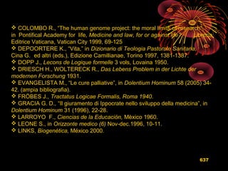 637
 COLOMBO R., “The human genome project: the moral limits of research”,
in Pontifical Academy for life, Medicine and law, for or against life?, Libreria
Editrice Vaticana, Vatican City 1999, 69-125
 DEPOORTERE K., “Vita,” in Dizionario di Teologia Pastorale Sanitaria,
Cina G. ed altri (eds.), Edizione Camillianae, Torino 1997, 1381-1387.
 DOPP J., Lecons de Logique formelle 3 vols, Lovaina 1950.
 DRIESCH H., WOLTERECK R., Das Lebens Problem in der Lichte der
modernen Forschung 1931.
 EVANGELISTA M., “Le cure palliative”, in Dolentium Hominum 58 (2005) 34-
42. (ampia bibliografia).
 FRÖBES J., Tractatus Logicae Formalis, Roma 1940.
 GRACIA G. D., “Il giuramento di Ippocrate nello sviluppo della medicina”, in
Dolentium Hominum 31 (1996), 22-28.
 LARROYO F., Ciencias de la Educación, Mèxico 1960.
 LEONE S., in Orizzonte medico (6) Nov-dec.1996, 10-11.
 LINKS, Biogenética, México 2000.
 