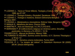 638
 LOZANO J., Hacia el Tercer Milenio, Teología y Cultura, CEM, Mexico
1988, pp.47-107
 LOZANO J., Teología Estado y Sociedad, Zacatecas 1996.
 LOZANO J., Teologia e medicina, Edizioni Dehoniane Bologna,
Bologna 2001.
 LOZANO J., Metabioetica e biomedicina, Editrice Velar, Bergamo 2005.
 MANUA G., Metafisica del dono, Cherico 2006.
 MARTINI P., Arzt und Seelsorge, in LTK (1) 912-915.
 MORANDE P. El indiferentismo religioso en América Latina. Desafíos
pastorales, in Ateísmo y Fe XXVII-1, 12-18.
SGRECCIA E., Manual de Bioética, México 1996.
S.TOMASO DI AQUINO, Summa contra Gentiles, 4,11; Summa Theologica I
q.18 aa.1-2 .
STRACHAN T., Genetica umana molecolare, Torino 2007.
ZUCCHI, P. L., “La terapia del dolore”, in Dolentium Hominum 58 (2005)
28-34. (ampia bibliografia)
 