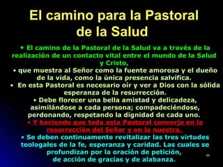 El camino para la PastoralEl camino para la Pastoral
de la Saludde la Salud
• El camino de la Pastoral de la Salud va a través de la
realización de un contacto vital entre el mundo de la Salud
y Cristo,
• que muestra al Señor como la fuente amorosa y el dueño
de la vida, como la única presencia salvífica.
• En esta Pastoral es necesario oír y ver a Dios con la sólida
esperanza de la resurrección.
• Debe florecer una bella amistad y delicadeza,
asimilándose a cada persona; compadeciéndose,
perdonando, respetando la dignidad de cada uno.
• Y haciendo que toda esta Pastoral converja en la
resurrección del Señor y en la nuestra.
• Se deben continuamente revitalizar las tres virtudes
teologales de la fe, esperanza y caridad. Las cuales se
profundizan por la oración de petición,
de acción de gracias y de alabanza.
6464
 