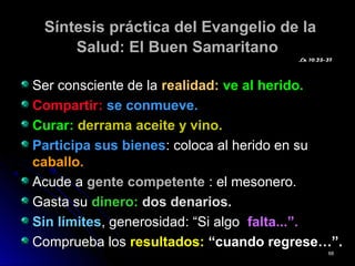 Síntesis práctica del Evangelio de laSíntesis práctica del Evangelio de la
Salud: El Buen SamaritanoSalud: El Buen Samaritano
Ser consciente de laSer consciente de la realidad:realidad: ve al herido.ve al herido.
Compartir:Compartir: se conmueve.se conmueve.
Curar:Curar: derrama aceite y vino.derrama aceite y vino.
Participa sus bienesParticipa sus bienes: coloca al herido en su: coloca al herido en su
caballo.caballo.
Acude aAcude a gente competentegente competente : el mesonero.: el mesonero.
Gasta suGasta su dinero:dinero: dos denarios.dos denarios.
Sin límitesSin límites, generosidad: “Si algo, generosidad: “Si algo falta...”.falta...”.
Comprueba losComprueba los resultados:resultados: “cuando regrese…”.“cuando regrese…”.
Lk 10,25-37Lk 10,25-37
6868
 