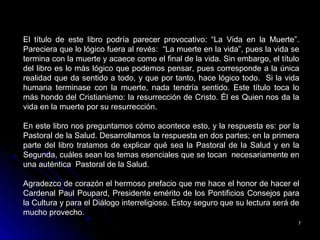 77
El título de este libro podría parecer provocativo: “La Vida en la Muerte”.
Pareciera que lo lógico fuera al revés: “La muerte en la vida”, pues la vida se
termina con la muerte y acaece como el final de la vida. Sin embargo, el título
del libro es lo más lógico que podemos pensar, pues corresponde a la única
realidad que da sentido a todo, y que por tanto, hace lógico todo. Si la vida
humana terminase con la muerte, nada tendría sentido. Este título toca lo
más hondo del Cristianismo: la resurrección de Cristo. Él es Quien nos da la
vida en la muerte por su resurrección.
En este libro nos preguntamos cómo acontece esto, y la respuesta es: por la
Pastoral de la Salud. Desarrollamos la respuesta en dos partes; en la primera
parte del libro tratamos de explicar qué sea la Pastoral de la Salud y en la
Segunda, cuáles sean los temas esenciales que se tocan necesariamente en
una auténtica Pastoral de la Salud.
Agradezco de corazón el hermoso prefacio que me hace el honor de hacer el
Cardenal Paul Poupard, Presidente emérito de los Pontificios Consejos para
la Cultura y para el Diálogo interreligioso. Estoy seguro que su lectura será de
mucho provecho.
 