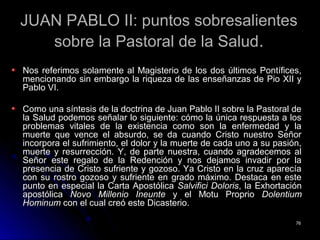 JUAN PABLO II: puntos sobresalientesJUAN PABLO II: puntos sobresalientes
sobre la Pastoral de la Saludsobre la Pastoral de la Salud..
Nos referimos solamente al Magisterio de los dos últimos Pontífices,Nos referimos solamente al Magisterio de los dos últimos Pontífices,
mencionando sin embargo la riqueza de las enseñanzas de Pio XII ymencionando sin embargo la riqueza de las enseñanzas de Pio XII y
Pablo VI.Pablo VI.
Como una síntesis de la doctrina de Juan Pablo II sobre la Pastoral deComo una síntesis de la doctrina de Juan Pablo II sobre la Pastoral de
la Salud podemos señalar lo siguiente: cómo la única respuesta a losla Salud podemos señalar lo siguiente: cómo la única respuesta a los
problemas vitales de la existencia como son la enfermedad y laproblemas vitales de la existencia como son la enfermedad y la
muerte que vence el absurdo, se da cuando Cristo nuestro Señormuerte que vence el absurdo, se da cuando Cristo nuestro Señor
incorpora el sufrimiento, el dolor y la muerte de cada uno a su pasión,incorpora el sufrimiento, el dolor y la muerte de cada uno a su pasión,
muerte y resurrección. Y, de parte nuestra, cuando agradecemos almuerte y resurrección. Y, de parte nuestra, cuando agradecemos al
Señor este regalo de la Redención y nos dejamos invadir por laSeñor este regalo de la Redención y nos dejamos invadir por la
presencia de Cristo sufriente y gozoso. Ya Cristo en la cruz aparecíapresencia de Cristo sufriente y gozoso. Ya Cristo en la cruz aparecía
con su rostro gozoso y sufriente en grado máximo. Destaca en estecon su rostro gozoso y sufriente en grado máximo. Destaca en este
punto en especial la Carta Apostólicapunto en especial la Carta Apostólica Salvifici DolorisSalvifici Doloris, la Exhortación, la Exhortación
apostólicaapostólica Novo Millenio IneunteNovo Millenio Ineunte y el Motu Proprioy el Motu Proprio DolentiumDolentium
HominumHominum con el cual creó este Dicasterio.con el cual creó este Dicasterio.
7676
 