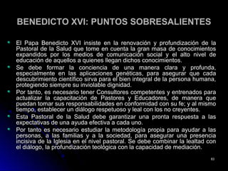 BENEDICTO XVI: PUNTOS SOBRESALIENTESBENEDICTO XVI: PUNTOS SOBRESALIENTES
El Papa Benedicto XVI insiste en la renovación y profundización de laEl Papa Benedicto XVI insiste en la renovación y profundización de la
Pastoral de la Salud que tome en cuenta la gran masa de conocimientosPastoral de la Salud que tome en cuenta la gran masa de conocimientos
expandidos por los medios de comunicación social y el alto nivel deexpandidos por los medios de comunicación social y el alto nivel de
educación de aquellos a quienes llegan dichos conocimientos.educación de aquellos a quienes llegan dichos conocimientos.
Se debe formar la conciencia de una manera clara y profunda,Se debe formar la conciencia de una manera clara y profunda,
especialmente en las aplicaciones genéticas, para asegurar que cadaespecialmente en las aplicaciones genéticas, para asegurar que cada
descubrimiento científico sirva para el bien integral de la persona humana,descubrimiento científico sirva para el bien integral de la persona humana,
protegiendo siempre su inviolable dignidad.protegiendo siempre su inviolable dignidad.
Por tanto, es necesario tener Consultores competentes y entrenados paraPor tanto, es necesario tener Consultores competentes y entrenados para
actualizar la capacitación de Pastores y Educadores, de manera queactualizar la capacitación de Pastores y Educadores, de manera que
puedan tomar sus responsabilidades en conformidad con su fe; y al mismopuedan tomar sus responsabilidades en conformidad con su fe; y al mismo
tiempo, establecer un diálogo respetuoso y leal con los no creyentes.tiempo, establecer un diálogo respetuoso y leal con los no creyentes.
Esta Pastoral de la Salud debe garantizar una pronta respuesta a lasEsta Pastoral de la Salud debe garantizar una pronta respuesta a las
expectativas de una ayuda efectiva a cada uno.expectativas de una ayuda efectiva a cada uno.
Por tanto es necesario estudiar la metodología propia para ayudar a lasPor tanto es necesario estudiar la metodología propia para ayudar a las
personas, a las familias y a la sociedad, para asegurar una presenciapersonas, a las familias y a la sociedad, para asegurar una presencia
incisiva de la Iglesia en el nivel pastoral. Se debe combinar la lealtad conincisiva de la Iglesia en el nivel pastoral. Se debe combinar la lealtad con
el diálogo, la profundización teológica con la capacidad de mediación.el diálogo, la profundización teológica con la capacidad de mediación.
8383
 