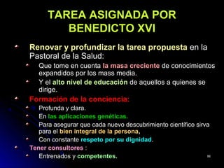 TAREA ASIGNADA PORTAREA ASIGNADA POR
BENEDICTO XVIBENEDICTO XVI
Renovar y profundizar la tarea propuestaRenovar y profundizar la tarea propuesta en laen la
Pastoral de la Salud:Pastoral de la Salud:
Que tome en cuentaQue tome en cuenta la masa crecientela masa creciente de conocimientosde conocimientos
expandidos por los mass media.expandidos por los mass media.
Y elY el alto nivel de educaciónalto nivel de educación de aquellos a quienes sede aquellos a quienes se
dirige.dirige.
Formación de la conciencia:Formación de la conciencia:
Profunda y clara.Profunda y clara.
EnEn las aplicaciones genéticas.las aplicaciones genéticas.
Para asegurar que cada nuevo descubrimiento científico sirvaPara asegurar que cada nuevo descubrimiento científico sirva
para elpara el bien integral de la personabien integral de la persona,,
Con constanteCon constante respeto por su dignidadrespeto por su dignidad..
Tener consultoresTener consultores ::
Entrenados yEntrenados y competentes.competentes. 8686
 