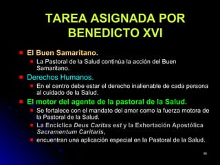 TAREA ASIGNADA PORTAREA ASIGNADA POR
BENEDICTO XVIBENEDICTO XVI
El Buen Samaritano.El Buen Samaritano.
La Pastoral de la Salud continúa la acción del BuenLa Pastoral de la Salud continúa la acción del Buen
Samaritano.Samaritano.
Derechos Humanos.Derechos Humanos.
En el centro debe estar el derecho inalienable de cada personaEn el centro debe estar el derecho inalienable de cada persona
al cuidado de la Salud.al cuidado de la Salud.
El motor del agente de la pastoral de la Salud.El motor del agente de la pastoral de la Salud.
Se fortalece con el mandato del amor como la fuerza motora deSe fortalece con el mandato del amor como la fuerza motora de
la Pastoral de la Salud.la Pastoral de la Salud.
La EncíclicaLa Encíclica Deus Caritas estDeus Caritas est y la Exhortación Apostólicay la Exhortación Apostólica
Sacramentum CaritarisSacramentum Caritaris,,
encuentran una aplicación especial en la Pastoral de la Salud.encuentran una aplicación especial en la Pastoral de la Salud.
8888
 