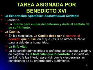TAREA ASIGNADA PORTAREA ASIGNADA POR
BENEDICTO XVIBENEDICTO XVI
La Exhortación ApostólicaLa Exhortación Apostólica Sacramentum CaritatisSacramentum Caritatis::
Eucaristía.Eucaristía.
LaLa fuerza para cuidar del enfermo y darle el sentido defuerza para cuidar del enfermo y darle el sentido de
su sufrimiento.su sufrimiento.
La Capilla.La Capilla.
En los hospitales,En los hospitales, La Capilla debe ser elLa Capilla debe ser el centro, elcentro, el
corazóncorazón que pulsa,que pulsa, en el que Jesús se ofrece al Padreen el que Jesús se ofrece al Padre
para la vida de la humanidad.para la vida de la humanidad.
La linfa vital.La linfa vital.
La Eucaristía administrada al enfermo con respeto y espírituLa Eucaristía administrada al enfermo con respeto y espíritu
de plegaria, esde plegaria, es la linfa vital que lo confortala linfa vital que lo conforta e infunde ene infunde en
su ánimo la luz interior para vivir con fe y esperanza lassu ánimo la luz interior para vivir con fe y esperanza las
condiciones de su enfermedad y sufrimiento.condiciones de su enfermedad y sufrimiento.
8989
 