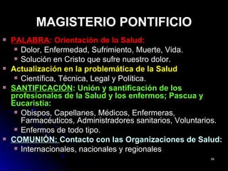 MAGISTERIO PONTIFICIOMAGISTERIO PONTIFICIO
PALABRAPALABRA: Orientación de la Salud:: Orientación de la Salud:
Dolor, Enfermedad, Sufrimiento, Muerte, Vida.Dolor, Enfermedad, Sufrimiento, Muerte, Vida.
Solución en Cristo que sufre nuestro dolor.Solución en Cristo que sufre nuestro dolor.
Actualización en la problemática de la SaludActualización en la problemática de la Salud
Científica, Técnica, Legal y Política.Científica, Técnica, Legal y Política.
SANTIFICACIÓNSANTIFICACIÓN: Unión y santificación de los: Unión y santificación de los
profesionales de la Salud y los enfermos; Pascua yprofesionales de la Salud y los enfermos; Pascua y
Eucaristía:Eucaristía:
Obispos, Capellanes, Médicos, Enfermeras,Obispos, Capellanes, Médicos, Enfermeras,
Farmacéuticos, Administradores sanitarios, Voluntarios.Farmacéuticos, Administradores sanitarios, Voluntarios.
Enfermos de todo tipo.Enfermos de todo tipo.
COMUNIÓN:COMUNIÓN: Contacto con las Organizaciones de Salud:Contacto con las Organizaciones de Salud:
Internacionales, nacionales y regionalesInternacionales, nacionales y regionales
9494
 