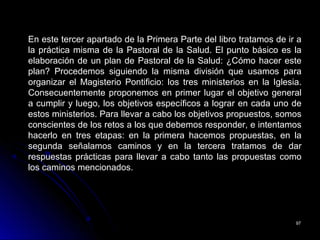 9797
En este tercer apartado de la Primera Parte del libro tratamos de ir a
la práctica misma de la Pastoral de la Salud. El punto básico es la
elaboración de un plan de Pastoral de la Salud: ¿Cómo hacer este
plan? Procedemos siguiendo la misma división que usamos para
organizar el Magisterio Pontificio: los tres ministerios en la Iglesia.
Consecuentemente proponemos en primer lugar el objetivo general
a cumplir y luego, los objetivos específicos a lograr en cada uno de
estos ministerios. Para llevar a cabo los objetivos propuestos, somos
conscientes de los retos a los que debemos responder, e intentamos
hacerlo en tres etapas: en la primera hacemos propuestas, en la
segunda señalamos caminos y en la tercera tratamos de dar
respuestas prácticas para llevar a cabo tanto las propuestas como
los caminos mencionados.
 