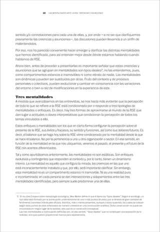 10
sentido y/o connotaciones para cada una de ellas, y, por ende —a no ser que clarifiquemos
previamente las creencias y asunciones—, las discusiones pueden llevarnos a un sinfín de
malentendidos.
Por eso, nos ha parecido conveniente hacer emerger y clarificar las distintas mentalidades
que hemos identificado, para así entender mejor desde dónde estamos hablando cuando
hablamos de RSE.
Ahora bien, antes de proceder a presentarlas es importante señalar que estas creencias y
asunciones que se agrupan en mentalidades son tipos ideales5
; no las entendemos, pues,
como compartimentos estancos e inamovibles ni como retrato de nadie. Las mentalidades
son dinámicas y pueden ser sustituidas por otras. Fruto del contexto y de procesos
personales o colectivos, pueden evolucionar y cambiar en consonancia con las variaciones
del entorno o bien a raíz de modificaciones en la experiencia de este.
Tres mentalidades
A medida que avanzábamos en las entrevistas, se nos hacía más evidente que la percepción
de todo lo que se refiere a la RSE está condicionada por o responde a tres tipologías de
mentalidades o enfoques. Es decir, hay tres formas de aproximarse al mundo de la RSE que
dan lugar a actitudes o claves interpretativas que condicionan la percepción de todos los
temas vinculados a ella.
Estos enfoques o mentalidades son los que en cierta forma configuran la percepción sobre el
presente de la RSE, sus éxitos y fracasos, su sentido y funciones, así como sus deberes futuros. Es
decir, el balance que se haga hoy sobre la RSE viene condicionado por la mentalidad desde la que
se hace el balance. No por la pertenencia a una u otra organización o sector. En ese sentido, en
función de la mentalidad en la que nos ubiquemos, veremos el pasado, el presente y el futuro de la
RSE con acentos diferenciados.
Tal y como apuntábamos anteriormente, las mentalidades no son estáticas. Son enfoques
evolutivos y contingentes que responden al contexto y, por lo tanto, tienen un dinamismo
interno. La mentalidad es aquello que configura la mirada, las creencias en las que uno
está inconscientemente instalado y que, por ello, será importante clarificar. Sin embargo,
esta mentalidad no es un compartimento estanco ni inamovible. Ni es una realidad pura
e incontaminada: en cada persona se dan intersecciones y solapamientos entre las tres
mentalidades identificadas, pero siempre suele predominar una de ellas.
	 5	 En su obra Ensayos sobre metodología sociológica, Max Weber define lo que él llama los “tipos ideales”. Según el sociólogo, un
tipo ideal está formado por la acentuación unidimensional de uno o más puntos de vista y por la síntesis de gran cantidad de
fenómenos concretos individuales difusos, distintos, más o menos presentes, aunque a veces ausentes, los cuales se colocan
según esos puntos de vista enfatizados de manera unilateral en una construcción analítica. Dicha construcción no puede ser
encontrada en ningún lugar de la realidad, sino que es un constructo conceptual.
		 Las tres mentalidades a continuación definidas son, en ese sentido, “tipos ideales” que no constituyen una exposición de la
realidad, sino que quieren proporcionar marcos para representarla.
LAS MENTALIDADES ANTE LA RSE: CREENCIAS Y ASUNCIONES
 