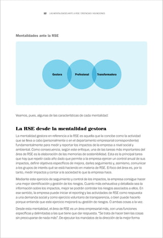 12
Mentalidades ante la RSE
Veamos, pues, algunas de las características de cada mentalidad:
La RSE desde la mentalidad gestora
La mentalidad gestora en referencia a la RSE es aquella que la concibe como la actividad
que se lleva a cabo (personalmente o en el departamento empresarial correspondiente)
fundamentalmente para medir y reportar los impactos de la empresa a nivel social y
ambiental. Como consecuencia, según este enfoque, una de las tareas más importantes del
área de RSE es la elaboración de las memorias de sostenibilidad. Esta es la principal tarea
que hay que repetir cada año dado que permite a la empresa ejercer un control anual de sus
impactos, definir objetivos específicos de mejora, darles seguimiento y, asimismo, comunicar
a los grupos de interés qué se está haciendo en materia de RSE. El foco del área es, por lo
tanto, medir impactos y contar a la sociedad lo que la empresa hace.
Mediante este ejercicio de seguimiento y control de los impactos, la empresa consigue hacer
una mejor identificación y gestión de los riesgos. Cuanto más exhaustiva y detallada sea la
información sobre los impactos, mejor se podrán controlar los riesgos asociados a ellos. En
ese sentido, la empresa puede iniciar el reporting y las actividades de RSE como respuesta
a una demanda social y como ejercicio voluntario de transparencia, o bien puede hacerlo
porque entiende que este ejercicio mejorará su gestión de riesgos. O ambas cosas a la vez.
Desde esta mentalidad, el área de RSE es un área empresarial más, con unas funciones
específicas y delimitadas a las que tiene que dar respuesta. “Se trata de hacer bien las cosas
sin preocuparse de nada más”. De ejecutar los mandatos de la dirección de la mejor forma
Gestora Profesional Transformadora
LAS MENTALIDADES ANTE LA RSE: CREENCIAS Y ASUNCIONES
 