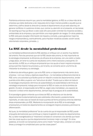 14
Podríamos entonces resumir que, para la mentalidad gestora, la RSE es un área más de la
empresa que debe dedicarse a dar respuesta de la mejor manera posible a aquello que se
determine y defina desde la dirección (o desde el departamento al que esté adscrita), sin
generar conflictos ni cuestionar el statu quo; centrar su atención en el presente, en las tareas
de reporting que hay que llevar a cabo cada año para poder controlar los impactos sociales y
ambientales de la empresa y que permitirán una mejor gestión de riesgos. En otras palabras,
la RSE está para recopilar información de impacto y contarla, y para gestionar mejor los
riesgos empresariales (y, eventualmente, para impulsar iniciativas sociales: acción social,
voluntariado corporativo, jornadas…).
La RSE desde la mentalidad profesional
La mentalidad profesional sobre la RSE plantea un enfoque con un acento muy distinto
del anterior. Para las personas que ven la RSE desde este prisma, lo más importante es
la estrategia empresarial, la eficiencia y la eficacia de la empresa, con una visión a medio
y largo plazo, sin tener la cuenta de resultados como criterio exclusivo y excluyente. En
ese sentido, la RSE es un enfoque empresarial que nos ayuda a hacer mejores empresas
porque permite mejorar los procesos y, por lo tanto, se convierte así en una forma de
interpretar la empresa y su estrategia.
A diferencia del enfoque gestor, que ve la RSE como un departamento más dentro de la
empresa —con sus metas y objetivos específicos—, la mentalidad profesional entiende la
RSE como una actividad que facilita poner en relación a todos los departamentos, tender
puentes entre ellos y superar una “estructura de silos”. Puesto que su labor es traducir
la estrategia empresarial a términos de sostenibilidad y la sostenibilidad a términos de
estrategia empresarial, trabaja para incorporar la RSE en cada uno de los ámbitos de
gestión. Es decir, el responsable de la RSE es, según esta mentalidad, una especie de
traductor o enlace entre departamentos, siempre bajo el paraguas de la sostenibilidad.
Si el paradigma gestor entiende que el área de RSE se relaciona con los demás
departamentos fundamentalmente para solicitarles información y posteriormente
reportarla, en este caso se tratará de trazar puentes de forma proactiva entre las distintas
áreas empresariales y la RSE. Mediante la incorporación de la RSE en la estrategia
empresarial y en todos los departamentos se conseguirá mejorar procesos y promover la
diferenciación.
Así pues, la mentalidad profesional “se da cuenta de que el responsable de RSE puede
empujarla demostrando que contribuye a mejorar la gestión de todos los departamentos.
Así, su labor evangelizadora (o ‘misionera’) consiste en convencer a los demás que hacer
bien las cosas ayuda a que los departamentos funcionen mejor a la larga”. En otras
palabras, la función es transversal y tiene como misión “romper silos, conectar con varias
áreas y conseguir la complicidad para que las cosas pasen”.
LAS MENTALIDADES ANTE LA RSE: CREENCIAS Y ASUNCIONES
 