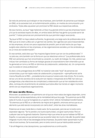 27 LA RSE ANTE EL ESPEJO: ENTRE EL DESENCANTO, LA CONCIENCIA DE OPORTUNIDAD Y EL SENTIMIENTO DE URGENCIA
Se trata de personas que trabajan en las empresas, pero también de personas que trabajan
en ONG, en la sociedad civil, en la Administración pública, en medios de comunicación y en
sindicatos. Todas ellas apuestan por promover la RSE desde sus respectivas esferas.
De esa manera, aunque “siga habiendo un foso muy grande entre lo que las empresas hacen
y lo que la sociedad espera de ellas, en ambos lados del foso hay gente que puede servir de
puente”. Y estas personas son precisamente las que permiten seguir avanzando.
“Aunque la RSE no haya calado suficiente, ha generado una larga serie de profesionales de la
RSE que se lo creen y ellos son un germen de cambio. Son agentes aún poco trascendentes
en las empresas, tal vez con poca capacidad de presión; pero el solo hecho de que haya
surgido este colectivo en las empresas, en las organizaciones sociales y en los sindicatos ya
es un inicio de transformación”.
En ese sentido, está claro que “los mayores logros tienen que ver con los profesionales”. Y
no solo eso, sino también con la forma en que se relacionan entre sí: “Los profesionales de la
RSE son personas que han encontrado su vocación, su razón de trabajar. Es más, parece que
incluso han cambiado su forma de trabajar gracias al corporativismo bien entendido que se
ha generado en torno a la RSE en términos de colaboración, solidaridad, etc. Un componente
que no existe en otras profesiones”.
Es decir, si los protagonistas de la RSE no hubieran sido este “club” de personas tan
convencidas y que han tejido redes de colaboración y cooperación —ejemplificando así la
misma filosofía de la RSE—, probablemente el avance hubiera sido más tímido. Por lo tanto,
tal vez uno de los secretos de la evolución tan rápida e inesperada de la RSE han sido sus
protagonistas y las relaciones de complicidad y colaboración que se han establecido entre
ellos, contrapunto al sentimiento de soledad que todos ellos han tenido en algún momento
dentro de sus respectivas organizaciones.
El vaso medio lleno…
Ahora bien, la satisfacción o el optimismo con el que se miran estos dos logros dependen, como
hemos dicho, de las expectativas y de la mentalidad del que los juzga. “Si queremos que la RSE
salve el mundo, lo que se ha logrado es un aporte nimio”, diría la mentalidad transformadora.
“Si creemos que la RSE es un elemento de mejora de la gestión, entonces vemos que es un
elemento que está siendo incorporado con cierto éxito”, dirían las otras mentalidades.
Podemos ver el vaso medio lleno o medio vacío. Se ha avanzado, pero tal vez no tanto como
esperaban algunos: “Se ha perdido una buena oportunidad, una gran oportunidad. Pero en
cualquier caso se ha ganado bastante. Estamos mejor que antes de que se hablase de RSE en
España. Lo que pasa es que pensamos que se podría haber ido mucho más allá. Se podría haber
integrado mucho más en las estrategias de las empresas. Se podría haber aproximado mucho
más al core business. Se ha avanzado, pero no tanto como lo que se habría podido avanzar”.
Y de ahí llegamos a las decepciones, que exploraremos a continuación.
 