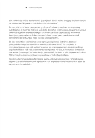 36
son cambios de cultura de la empresa que implican aplicar mucha energía y requieren tiempo
de maduración. No puede ocurrir de la noche a la mañana”.
Es más, si lo ponemos en perspectiva: ¿cuántos años hace que existen las empresas y
cuántos años la RSE? “La RSE lleva solo diez o doce años en el mercado. Integrarla de verdad
dentro de la gestión empresarial exigirá un análisis de todos los procesos y el hacernos
la pregunta, para cada uno de los procesos de la empresa, ¿cómo puede intervenir el
componente de la RSE? Eso no se hace de un día para otro”.
En este conjunto de valoraciones sobre logros y decepciones, podríamos decir que
parecen estar reflejadas las distintas mentalidades sobre la RSE. Por una parte, la
mentalidad gestora, que está satisfecha porque las empresas avanzan, están creando sus
departamentos de RSE y están calculando los impactos. Por otra, la mentalidad profesional,
que asume que este proceso lleva tiempo, pero también lamenta la falta de penetración de la
RSE en los otros departamentos empresariales y a nivel más estratégico.
Por último, la mentalidad transformadora, que ha visto sus ilusiones rotas y ahora le queda
esperar que la sociedad empiece a presionar a las empresas —o bien las empresas dejen de
excusarse en la sociedad—.
GRANDES DECEPCIONES
 