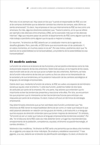 47 LA RSE ANTE EL ESPEJO: ENTRE EL DESENCANTO, LA CONCIENCIA DE OPORTUNIDAD Y EL SENTIMIENTO DE URGENCIA
Pero eso no es siempre así. Hay casos en los que “cuando el responsable de RSE va a ver
al de compras diciéndole que se deberían cambiar los criterios de compra, este último se
siente amenazado”. Es decir, hay empresas en las que internamente la RSE se vive como una
amenaza. Es más, algunos directores sostienen que, “hacia lo externo, en lo que se refiere
por ejemplo a las alianzas entre empresa y ONG, se ha avanzado más que en las alianzas
internas”. Algo que requiere pasar de percibir al departamento de RSE como alguien que te da
más trabajo a percibirlo como alguien que te ayuda a mejorar tu trabajo.
En resumen, “el directivo de RSE debería ser un catalizador interno de la agenda de
desafíos globales. Pero, para ello, el CEO tiene que reconocerle ese rol de catalizador. Y,
en estos momentos, en muchos casos no es así”. Por ese motivo, podríamos decir que “la
esencia de la sostenibilidad es la transversalidad, y el problema de la sostenibilidad es esa
transversalidad”.
El modelo antena
La función de antena es la tercera de las funciones y tal vez podría entenderse como la más
evolucionada respecto de las dos anteriores. Sobre todo porque, en la mayoría de los casos,
esta función solo se da una vez que ya se cumplen las dos anteriores. Asimismo, se trata
de la función más externa de las tres por cuanto su foco se ubica en la interpretación de
la sociedad y de sus tendencias y en la posterior traducción de los cambios sociológicos al
lenguaje y la estrategia empresariales.
Cabría decir que, mediante la función de antena, la RSE se vuelve una especie de termómetro
social que ayuda a leer el entorno. Y, ante esa función, podemos hablar de dos tipos
de actitudes por parte de la empresa. Por una parte, hay actores que entienden que lo
importante es leer las tendencias presentes y reaccionar ante ellas. Por otra, se encuentran
los que proponen que lo interesante es leer las tendencias futuras para anticipar una
respuesta por parte de la empresa. Es decir, traducir el futuro en términos de estrategia
empresarial.
Hay determinados directores que ya han asimilado esta función y entienden que “los
directivos de RSE tienen la responsabilidad última de ser como un radar que traduce lo que
está pasando alrededor en relación con los grupos de interés, y de traducirlo a un lenguaje
que los equipos de dirección entiendan para que tomen mejores de decisiones”. En síntesis,
“la función es ser un radar que traduce al lenguaje empresarial las tendencias sociales”. Por
ello, “en el discurso de la RSE cada vez más deberían tener un lugar las macrotendencias:
envejecimiento de la población, competencia, equidad, el binomio ocupación-tecnología, el
cambio climático…”.
Volviendo a las metáforas, “el director de RSE sería una personita que se eleva a los hombros
de un gigante y es capaz de mirar más lejos. De analizar y establecer escenarios”. Y ese
gigante, a su vez, debería ser el director de planificación estratégica. Es decir, el director de
 