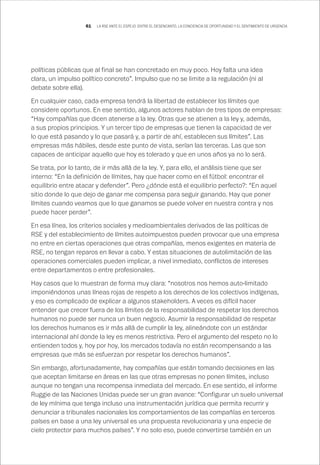 61 LA RSE ANTE EL ESPEJO: ENTRE EL DESENCANTO, LA CONCIENCIA DE OPORTUNIDAD Y EL SENTIMIENTO DE URGENCIA
políticas públicas que al final se han concretado en muy poco. Hoy falta una idea
clara, un impulso político concreto”. Impulso que no se limite a la regulación (ni al
debate sobre ella).
En cualquier caso, cada empresa tendrá la libertad de establecer los límites que
considere oportunos. En ese sentido, algunos actores hablan de tres tipos de empresas:
“Hay compañías que dicen atenerse a la ley. Otras que se atienen a la ley y, además,
a sus propios principios. Y un tercer tipo de empresas que tienen la capacidad de ver
lo que está pasando y lo que pasará y, a partir de ahí, establecen sus límites”. Las
empresas más hábiles, desde este punto de vista, serían las terceras. Las que son
capaces de anticipar aquello que hoy es tolerado y que en unos años ya no lo será.
Se trata, por lo tanto, de ir más allá de la ley. Y, para ello, el análisis tiene que ser
interno: “En la definición de límites, hay que hacer como en el fútbol: encontrar el
equilibrio entre atacar y defender”. Pero ¿dónde está el equilibrio perfecto?: “En aquel
sitio donde lo que dejo de ganar me compensa para seguir ganando. Hay que poner
límites cuando veamos que lo que ganamos se puede volver en nuestra contra y nos
puede hacer perder”.
En esa línea, los criterios sociales y medioambientales derivados de las políticas de
RSE y del establecimiento de límites autoimpuestos pueden provocar que una empresa
no entre en ciertas operaciones que otras compañías, menos exigentes en materia de
RSE, no tengan reparos en llevar a cabo. Y estas situaciones de autolimitación de las
operaciones comerciales pueden implicar, a nivel inmediato, conflictos de intereses
entre departamentos o entre profesionales.
Hay casos que lo muestran de forma muy clara: “nosotros nos hemos auto-limitado
imponiéndonos unas líneas rojas de respeto a los derechos de los colectivos indígenas,
y eso es complicado de explicar a algunos stakeholders. A veces es difícil hacer
entender que crecer fuera de los límites de la responsabilidad de respetar los derechos
humanos no puede ser nunca un buen negocio. Asumir la responsabilidad de respetar
los derechos humanos es ir más allá de cumplir la ley, alineándote con un estándar
internacional ahí donde la ley es menos restrictiva. Pero el argumento del respeto no lo
entienden todos y, hoy por hoy, los mercados todavía no están recompensando a las
empresas que más se esfuerzan por respetar los derechos humanos”.
Sin embargo, afortunadamente, hay compañías que están tomando decisiones en las
que aceptan limitarse en áreas en las que otras empresas no ponen límites, incluso
aunque no tengan una recompensa inmediata del mercado. En ese sentido, el informe
Ruggie de las Naciones Unidas puede ser un gran avance: “Configurar un suelo universal
de ley mínima que tenga incluso una instrumentación jurídica que permita recurrir y
denunciar a tribunales nacionales los comportamientos de las compañías en terceros
países en base a una ley universal es una propuesta revolucionaria y una especie de
cielo protector para muchos países”. Y no solo eso, puede convertirse también en un
 