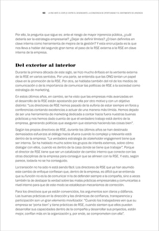 63 LA RSE ANTE EL ESPEJO: ENTRE EL DESENCANTO, LA CONCIENCIA DE OPORTUNIDAD Y EL SENTIMIENTO DE URGENCIA
Por ello, la pregunta que sigue es: ante el riesgo de mayor injerencia pública, ¿cuál
debería ser la estrategia empresarial? ¿Dejar de definir límites? ¿O bien definirlos en
clave interna como herramienta de mejora de la gestión? Y esta encrucijada es la que
nos lleva a hablar del segundo gran tema: el paso de la RSE externa a la RSE en clave
interna de la empresa.
Del exterior al interior
Durante la primera década de este siglo, se hizo mucho énfasis en la vertiente externa
de la RSE en varios sentidos. Por una parte, se entendía que las ONG tenían un papel
clave en la promoción de la RSE. Por otra, se hablaba también del rol de los medios de
comunicación o de la importancia de comunicar las políticas de RSE a la sociedad como
estrategia de marketing.
En estos últimos años, en cambio, se ha visto que las empresas más avanzadas en
el desarrollo de la RSE están apostando por ella por otro motivo y con un objetivo
distinto: “Los directores de RSE hemos pasado de la euforia de estar siempre en foros y
conferencias contando excelencias a actuar de una manera más tímida. Hemos dejado
de ser una herramienta de marketing dedicada a contar hacia fuera nuestras buenas
prácticas y nos hemos dado cuenta de que el verdadero trabajo está dentro de la
empresa, generando políticas que aseguren que estamos haciendo las cosas bien”.
Según los propios directivos de RSE, durante los últimos años se han destinado
demasiados esfuerzos al diálogo hacia afuera cuando lo complejo y relevante está
dentro de la empresa: “La verdadera estrategia de stakeholder engagement tiene que
ser interna. Se ha hablado mucho sobre los grupos de interés externos, sobre cómo
dialogar con ellos, cuando es dentro de la casa donde se tiene que trabajar”. Porque
el director de RSE tiene que ser un catalizador de cambio interno que conecte con las
otras disciplinas de la empresa para conseguir que se alineen con la RSE. Y esto, según
parece, todavía no se ha conseguido.
La transición no ha sido ni está siendo fácil. Los directores de RSE que ya han asumido
este cambio de enfoque confiesan que, dentro de la empresa, es difícil que se entienda
que su función no es la de comunicar ni la de defender siempre a la compañía, sino a veces
también la de destapar la verdad sobre las malas prácticas empresariales y comunicarlas a
nivel interno para que de este modo se establezcan mecanismos de corrección.
Para los directivos que ya están convencidos, los argumentos son claros y diáfanos.
Las buenas prácticas en la dirección y las dinámicas de confianza, transparencia y
participación son un gran elemento movilizador: “Cuando los trabajadores ven que su
empresa se ‘porta bien’ y tiene prácticas de RSE, cuando sienten que ellos pueden
desarrollar sus capacidades dentro de la compañía y desarrollar sus proyectos, están
mejor, confían más en la organización y, por ende, se comprometen con ella”.
 