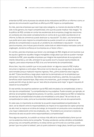 73 LA RSE ANTE EL ESPEJO: ENTRE EL DESENCANTO, LA CONCIENCIA DE OPORTUNIDAD Y EL SENTIMIENTO DE URGENCIA
entienden la RSE como el proceso de volcado de los indicadores del GRI en un informe o como un
ejercicio de comunicación superficial, es difícil que la RSE mejore su competitividad.
Es más, para las empresas que caen bajo esta categoría, su manera de abordar la RSE no
solo no les genera una mayor competitividad, sino que les puede implicar más riesgos: “Si
la política de RSE consiste en contar las excelencias de la empresa y luego las reacciones
en contextos de crisis están completamente en contra de lo que están escribiendo en el
informe, la falta de coherencia puede destrozar su reputación”. Es decir, una herramienta
que podía servir para mejorar la competitividad se puede convertir en un elemento de
pérdida de competitividad a causa de un problema de credibilidad o reputación —no solo
para la empresa, sino incluso para el sector, sobre todo en determinados mercados como el
anglosajón, donde la confianza en la empresa es un factor crítico—.
En cambio, para las empresas que tienen una estrategia de RSE dirigida al core business que
les ayuda a gestionar aquellos riesgos intangibles a largo plazo que solo se pueden manejar
mediante la RSE, para aquellas empresas que integran las expectativas de sus grupos de
interés relevantes y, con ello, anticipan lo que puede ocurrir y buscan oportunidades de
negocio, para estas empresas la RSE sí es una herramienta de competitividad.
Ahora bien, hay otra cuestión que no se puede obviar: en algunos casos la RSE implica
renunciar a ingresos a corto plazo. Renunciar con la idea de que, a largo plazo, la apuesta
será rentable porque implicará mayores ingresos. Pero ¿cómo podemos estar seguros
de ello? “Estos beneficios a largo plazo nadie los ha demostrado con la simplicidad que
demandan muchos directivos. Nos faltan evidencias empíricas y, además, los supuestos
beneficios están bastante lejos. Bajo estas circunstancias, ¿qué consejero delegado se
puede permitir el lujo de decir que en ‘seis años la empresa será mejor’ si igual ni siquiera él
estará en la compañía?”.
En ese sentido, los expertos sostienen que la RSE está vinculada a la competitividad, si bien a
otro tipo de competitividad: “La competitividad es muy subjetiva. Puede consistir, por ejemplo, en
eliminar al competidor rebajando los precios. En cambio, cuando hablamos de RSE no hablamos
de este tipo de competitividad vinculada a la rentabilidad a corto plazo”. No se trata de una
competitividad en coste, como se ha entendido tradicionalmente, sino de otra aproximación.
En este caso, lo importante es entender la ecuación responsabilidad-competitividad. Es
decir, ver la relación entre la responsabilidad y la mejora en la capacidad de captar personas
de alto nivel, la mejora en el clima de trabajo, la innovación en productos como resultado de
una mayor colaboración entre los empleados, etc.: “El problema es convencer a todos los
directivos de esta ecuación entre responsabilidad y competitividad”.
Para algunos expertos, la cuestión va incluso más allá de la competitividad y tiene que ver
con la existencia misma de la compañía: “Si estoy vendiendo cambio climático embotellado
porque soy una compañía petrolera y no estoy viendo que el mundo va a cambiar, puedo
pensar ‘que me quiten lo bailado’; pero si quiero sobrevivir a largo plazo, tendré que incorporar
 