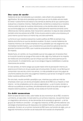 79 LA RSE ANTE EL ESPEJO: ENTRE EL DESENCANTO, LA CONCIENCIA DE OPORTUNIDAD Y EL SENTIMIENTO DE URGENCIA
Dos varas de medir
Hablando de las mentalidades que coexisten, cabe añadir otra paradoja bien
significativa. Se trata de la paradoja que tiene que ver con la doble vara de medir.
En breve: nuestra forma de evaluar a los demás es distinta de la que usamos para
evaluarnos a nosotros mismos. Habitualmente, tendemos a evaluarnos a nosotros
mismos sobre la base de nuestras intenciones y a los demás sobre la base de
sus acciones (algo que, en ambos casos, habitualmente hacemos tomando como
referencia los mismos valores). Este mecanismo valorativo no deja de estar presente
también entre los actores de la RSE. Entre el juicio externo sobre una empresa y el
juicio interno que se hace a sí misma hay una clara asimetría.
La forma en que nosotros evaluamos nuestra política de RSE es siempre muy
distinta de la forma en que los demás la evalúan. Es decir, cuando hablamos de
nosotros mismos o de nuestra empresa es muy probable que nos asignemos una
mentalidad transformadora, que consideremos que estamos aplicando las tres
grandes funciones de la RSE y que nuestras propuestas son estratégicas y
de impacto.
Desde fuera, en cambio, es muy probable que se nos juzgue por el excesivo foco
en la acción social (o se ponga el foco solo en ella, algo muy habitual en la mayoría
de medios de comunicación) y que se critique que solo nos preocupamos por la
comunicación. O, simplemente, que no se otorgue ninguna credibilidad a nuestras
intenciones de cambio.
En ese sentido, el mismo sesgo que puede haber entre la percepción interna y la
externa es el mismo en el que puede caer el consumidor. Es decir, no es fácil que el
consumidor nos vea tal y como nos vemos. Lo más probable es que nos juzgue de
una forma distinta de como nos juzgamos nosotros y que tal vez no tenga en cuenta
todas nuestras políticas de RSE.
Por otro lado, resulta también paradójico que, mientras que cada vez más las
empresas creen que uno de los principales valores de la RSE es su impacto a nivel
interno —en los empleados y en la cultura organizativa— y, por lo tanto, tienden a
reforzar sus políticas en esa línea, simultáneamente solo se les pide que tengan un
impacto externo positivo y, además, se las evalúa en función de este.
Un doble momentum
Sobre la base de todo lo visto, cabe hablar de dos momentum de la RSE: el externo
y el interno, en ese orden. A nivel externo y en primera instancia, nos permite hacer
un diagnóstico del entorno, de las demandas de la sociedad en general —y de los
grupos de interés en concreto—; en segunda instancia, la RSE permite elaborar una
estrategia empresarial que dé respuesta a la realidad histórica, cultural y sectorial
analizada. Es decir, en un primer momento la RSE tiene una función de vigía, y en un
segundo momento su función es de traducción de lo social a lo empresarial.
 