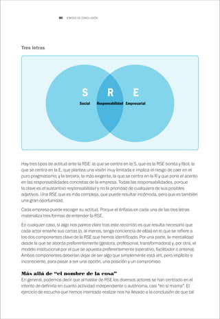 80
Tres letras
Hay tres tipos de actitud ante la RSE: la que se centra en la S, que es la RSE bonita y fácil; la
que se centra en la E, que plantea una visión muy limitada e implica el riesgo de caer en el
puro pragmatismo; y la tercera, la más exigente, la que se centra en la R y que pone el acento
en las responsabilidades concretas de la empresa. Todas las responsabilidades, porque
la clave es el sustantivo responsabilidad y no la prioridad de cualquiera de sus posibles
adjetivos. Una RSE que es más compleja, que puede resultar incómoda, pero que es también
una gran oportunidad.
Cada empresa puede escoger su actitud. Porque el énfasis en cada una de las tres letras
materializa tres formas de entender la RSE.
En cualquier caso, si algo nos parece claro tras este recorrido es que resulta necesario que
cada actor enseñe sus cartas (o, al menos, tenga conciencia de ellas) en lo que se refiere a
los dos componentes clave de la RSE que hemos identificado. Por una parte, la mentalidad
desde la que se aborda preferentemente (gestora, profesional, transformadora) y, por otra, el
modelo institucional por el que se apuesta preferentemente (operativo, facilitador o antena).
Ambos componentes deberían dejar de ser algo que simplemente está ahí, pero implícito e
inconsciente, para pasar a ser una opción, una posición y un compromiso.
Más allá de “el nombre de la cosa”
En general, podemos decir que al hablar de RSE los diversos actores se han centrado en el
intento de definirla en cuanto actividad independiente o autónoma, casi “en sí misma”. El
ejercicio de escucha que hemos intentado realizar nos ha llevado a la conclusión de que tal
Social EmpresarialResponsabilidad
S R E
A MODO DE CONCLUSIÓN
 