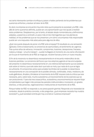 81 LA RSE ANTE EL ESPEJO: ENTRE EL DESENCANTO, LA CONCIENCIA DE OPORTUNIDAD Y EL SENTIMIENTO DE URGENCIA
vez sería interesante cambiar el enfoque y pasar a hablar partiendo de los problemas que
queremos enfrentar y resolver al tratar de la RSE.
Es decir, la empresa se encuentra hoy ante retos que le presenta la sociedad; y la RSE, más
allá de como queramos definirla, puede ser una aproximación que nos ayude a resolver
estos problemas. Desplacemos, por lo tanto, el debate desde nomenclaturas y definiciones
aisladas, y pasemos a centrarlo un poco más en los interrogantes que nos plantea la
realidad, en los problemas que se nos presentan y en cómo una empresa más responsable
puede ser una respuesta más adecuada para algunos de ellos.
¿Qué nos queda después de poner a la RSE ante el espejo? El resultado es una sensación
agridulce. Entre el desencanto, la conciencia de oportunidad y el sentimiento de urgencia.
Tras quince años de esfuerzo, innovación, compromiso, ilusiones, decepciones, fracasos,
rodeos y trabajo —¡mucho trabajo!—, quizás ha llegado el momento de una cierta refundación
por la que el movimiento de la RSE se reagrupe, recobre fuerzas y tome un nuevo impulso.
El fin de la inocencia no desemboca necesariamente en el recuento melancólico de las
ilusiones perdidas. La conciencia del futuro que nos estamos jugando en las encrucijadas
del presente no desemboca necesariamente en una retórica biempensante que se sostiene
solo sobre sí misma y que solo sabe decir que todo va mal y que nada de lo que se logra
es suficiente. El compromiso activo para ampliar los límites de lo posible no desemboca
necesariamente en una concepción de lo posible cómoda, confortable, chata, mediocre y de
vuelo gallináceo. Ampliar y fortalecer el movimiento de la RSE requiere toda la crítica que sea
necesaria, pero, sobre todo, mucha autoestima y el reconocimiento de los avances que se
van produciendo. Y para las tres cosas (crítica, autoestima y reconocimiento) se requiere forjar
complicidades que hagan más porosas las paredes institucionales e incorporen, en grados
diversos, a más personas, organizaciones e instituciones al movimiento de la RSE.
Porque hablar de RSE no responde a una preocupación gremial. Responde a la necesidad de
contestar, desde la práctica concreta, a dos preguntas: ¿qué empresas necesita hoy nuestra
sociedad? y ¿qué sociedad contribuyen hoy a construir nuestras empresas?
 