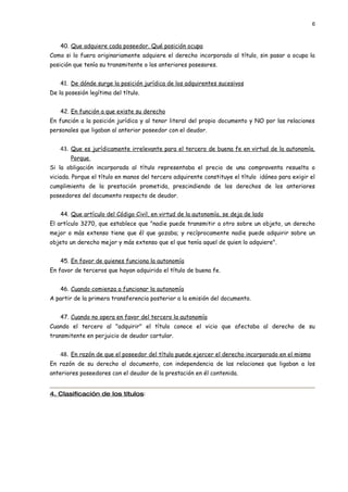 6



    40. Que adquiere cada poseedor. Qué posición ocupa
Como si lo fuera originariamente adquiere el derecho incorporado al título, sin pasar a ocupa la
posición que tenía su transmitente o los anteriores posesores.


    41. De dónde surge la posición jurídica de los adquirentes sucesivos
De la posesión legítima del título.


    42. En función a que existe su derecho
En función a la posición jurídica y al tenor literal del propio documento y NO por las relaciones
personales que ligaban al anterior poseedor con el deudor.


    43. Que es jurídicamente irrelevante para el tercero de buena fe en virtud de la autonomía.
        Porque
Si la obligación incorporada al título representaba el precio de una compraventa resuelta o
viciada. Porque el título en manos del tercero adquirente constituye el título idóneo para exigir el
cumplimiento de la prestación prometida, prescindiendo de los derechos de los anteriores
poseedores del documento respecto de deudor.


    44. Que artículo del Código Civil, en virtud de la autonomía, se deja de lado
El artículo 3270, que establece que "nadie puede transmitir a otro sobre un objeto, un derecho
mejor o más extenso tiene que él que gozaba; y recíprocamente nadie puede adquirir sobre un
objeto un derecho mejor y más extenso que el que tenía aquel de quien lo adquiere".


    45. En favor de quienes funciona la autonomía
En favor de terceros que hayan adquirido el título de buena fe.


    46. Cuando comienza a funcionar la autonomía
A partir de la primera transferencia posterior a la emisión del documento.


    47. Cuando no opera en favor del tercero la autonomía
Cuando el tercero al "adquirir" el título conoce el vicio que afectaba al derecho de su
transmitente en perjuicio de deudor cartular.


    48. En razón de que el poseedor del título puede ejercer el derecho incorporado en el mismo
En razón de su derecho al documento, con independencia de las relaciones que ligaban a los
anteriores poseedores con el deudor de la prestación en él contenida.


4. Clasificación de los títulos:
 