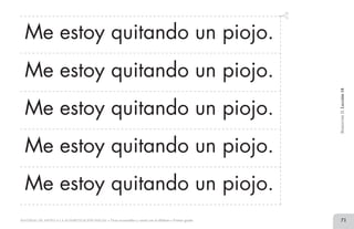 71MATERIAL DE APOYO A LA ALFABETIZACIÓN INICIAL • Tiras recortables y cartel con el alfabeto • Primer grado
Me estoy quitando un piojo.
Me estoy quitando un piojo.
Me estoy quitando un piojo.
Me estoy quitando un piojo.
Me estoy quitando un piojo.
BimestreII.Lección18
2 TIRAS.indd 71 07/05/14 17:41
 