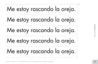 81MATERIAL DE APOYO A LA ALFABETIZACIÓN INICIAL • Tiras recortables y cartel con el alfabeto • Primer grado
Me estoy rascando la oreja.
Me estoy rascando la oreja.
Me estoy rascando la oreja.
Me estoy rascando la oreja.
Me estoy rascando la oreja.
BimestreII.Lección18
2 TIRAS.indd 81 07/05/14 17:41
 