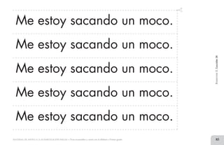 83MATERIAL DE APOYO A LA ALFABETIZACIÓN INICIAL • Tiras recortables y cartel con el alfabeto • Primer grado
Me estoy sacando un moco.
Me estoy sacando un moco.
Me estoy sacando un moco.
Me estoy sacando un moco.
Me estoy sacando un moco.
BimestreII.Lección18
2 TIRAS.indd 83 07/05/14 17:41
 