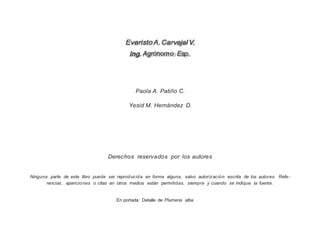 Agrónomo Esp.
EvaristoA.CarvajalV.
Ing.
Paola A. Patiño C.
Yesid M. Hernández D.
Derechos reservados por los autores
Ninguna parte de este libro puede ser reproducida en forma alguna, salvo autorización escrita de los autores. Refe-
rencias, apariciones o citas en otros medios están permitidas, siempre y cuando se indique la fuente.
En portada: Detalle de Plumeria alba
 