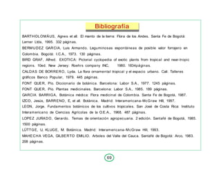 69
Bibliografía
BARTHOLOMÄUS, Agnes et all. El manto de la tierra: Flora de los Andes. Santa Fe de Bogotá:
Lerner Ltda, 1995. 332 páginas.
BERMUDEZ GARCIA, Luis Armando. Leguminosas espontáneas de posible valor forrajero en
Colombia. Bogotá: I.C.A., 1973. 130 páginas.
BIRD GRAF, Alfred. EXOTICA: Pictorial cyclopedia of exotic plants from tropical and near-tropic
regions. 10ed. New Jersey: Roehrs company INC, 1980. 1834páginas.
CALDAS DE BORRERO, Lyda. La flora ornamental tropical y el espacio urbano. Cali: Talleres
gráficos Banco Popular, 1979. 445 páginas.
FONT QUER, Pío. Diccionario de botánica. Barcelona: Labor S.A., 1977. 1245 páginas.
FONT QUER, Pío. Plantas medicinales. Barcelona: Labor S.A., 1985. 189 páginas.
GARCIA BARRIGA, Botánica médica: Flora medicinal de Colombia. Santa Fe de Bogotá, 1987.
IZCO, Jesús, BARRENO, E, et all. Botánica. Madrid: Interamericana-McGraw Hill, 1997.
LEON, Jorge. Fundamentos botánicos de los cultivos tropicales. San José de Costa Rica: Instituto
Interamericano de Ciencias Agrícolas de la O.E.A., 1968. 487 páginas.
LOPEZ JURADO, Gerardo. Temas de orientación agropecuaria. 2 edición. Santafé de Bogotá, 1985.
1500 páginas.
LÜTTGE, U, KLUGE, M. Botánica. Madrid: Interamericana-McGraw Hill, 1993.
MAHECHA VEGA, GILBERTO EMILIO. Arboles del Valle del Cauca. Santafé de Bogotá: Arco, 1983.
208 páginas.
 