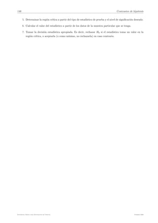 146 Contrastes de hipótesis
5. Determinar la región crı́tica a partir del tipo de estadı́stico de prueba y el nivel de significación deseado.
6. Calcular el valor del estadı́stico a partir de los datos de la muestra particular que se tenga.
7. Tomar la decisión estadı́stica apropiada. Es decir, rechazar H0 si el estadı́stico toma un valor en la
región crı́tica, o aceptarla (o como mı́nimo, no rechazarla) en caso contrario.
Estadı́stica Básica para Estudiantes de Ciencias Febrero 2009
 