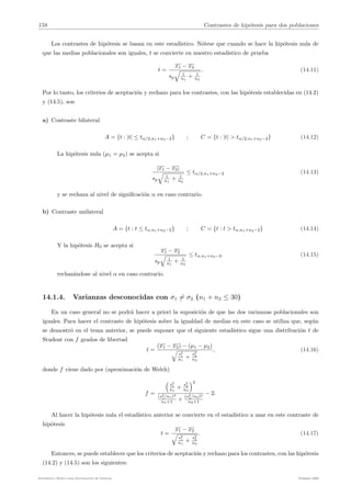 158 Contrastes de hipótesis para dos poblaciones
Los contrastes de hipótesis se basan en este estadı́stico. Nótese que cuando se hace la hipótesis nula de
que las medias poblacionales son iguales, t se convierte en nuestro estadı́stico de prueba
t =
x1 − x2
sp
#
1
n1
+ 1
n2
. (14.11)
Por lo tanto, los criterios de aceptación y rechazo para los contrastes, con las hipótesis establecidas en (14.2)
y (14.5), son
a) Contraste bilateral
A = {t : |t| ≤ tα/2,n1+n2−2} ; C = {t : |t| > tα/2,n1+n2−2} (14.12)
La hipótesis nula (µ1 = µ2) se acepta si
|x1 − x2|
sp
#
1
n1
+ 1
n2
≤ tα/2,n1+n2−2 (14.13)
y se rechaza al nivel de significación α en caso contrario.
b) Contraste unilateral
A = {t : t ≤ tα,n1+n2−2} ; C = {t : t > tα,n1+n2−2} (14.14)
Y la hipótesis H0 se acepta si
x1 − x2
sp
#
1
n1
+ 1
n2
≤ tα,n1+n2−2 (14.15)
rechazándose al nivel α en caso contrario.
14.1.4. Varianzas desconocidas con σ1 %= σ2 (n1 + n2 ≤ 30)
En un caso general no se podrá hacer a priori la suposición de que las dos varianzas poblacionales son
iguales. Para hacer el contraste de hipótesis sobre la igualdad de medias en este caso se utiliza que, según
se demostró en el tema anterior, se puede suponer que el siguiente estadı́stico sigue una distribución t de
Student con f grados de libertad
t =
(x1 − x2) − (µ1 − µ2)
#
s2
1
n1
+
s2
2
n2
, (14.16)
donde f viene dado por (aproximación de Welch)
f =
0
s2
1
n1
+
s2
2
n2
12
(s2
1/n1)2
n1+1 +
(s2
2/n2)2
n2+1
− 2.
Al hacer la hipótesis nula el estadı́stico anterior se convierte en el estadı́stico a usar en este contraste de
hipótesis
t =
x1 − x2
#
s2
1
n1
+
s2
2
n2
. (14.17)
Entonces, se puede establecer que los criterios de aceptación y rechazo para los contrastes, con las hipótesis
(14.2) y (14.5) son los siguientes:
Estadı́stica Básica para Estudiantes de Ciencias Febrero 2009
 