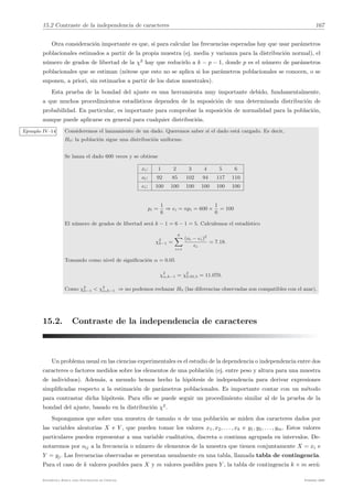 15.2 Contraste de la independencia de caracteres 167
Otra consideración importante es que, si para calcular las frecuencias esperadas hay que usar parámetros
poblacionales estimados a partir de la propia muestra (ej. media y varianza para la distribución normal), el
número de grados de libertad de la χ2
hay que reducirlo a k − p − 1, donde p es el número de parámetros
poblacionales que se estiman (nótese que esto no se aplica si los parámetros poblacionales se conocen, o se
suponen, a priori, sin estimarlos a partir de los datos muestrales).
Esta prueba de la bondad del ajuste es una herramienta muy importante debido, fundamentalmente,
a que muchos procedimientos estadı́sticos dependen de la suposición de una determinada distribución de
probabilidad. En particular, es importante para comprobar la suposición de normalidad para la población,
aunque puede aplicarse en general para cualquier distribución.
Ejemplo IV–14 Consideremos el lanzamiento de un dado. Queremos saber si el dado está cargado. Es decir,
H0: la población sigue una distribución uniforme.
Se lanza el dado 600 veces y se obtiene
xi: 1 2 3 4 5 6
oi: 92 85 102 94 117 110
ei: 100 100 100 100 100 100
pi =
1
6
⇒ ei = npi = 600 ×
1
6
= 100
El número de grados de libertad será k − 1 = 6 − 1 = 5. Calculemos el estadı́stico
χ2
k−1 =
6
!
i=1
(oi − ei)2
ei
= 7.18.
Tomando como nivel de significación α = 0.05
χ2
α,k−1 = χ2
0.05,5 = 11.070.
Como χ2
k−1 < χ2
α,k−1 ⇒ no podemos rechazar H0 (las diferencias observadas son compatibles con el azar).
15.2. Contraste de la independencia de caracteres
Un problema usual en las ciencias experimentales es el estudio de la dependencia o independencia entre dos
caracteres o factores medidos sobre los elementos de una población (ej. entre peso y altura para una muestra
de individuos). Además, a menudo hemos hecho la hipótesis de independencia para derivar expresiones
simplificadas respecto a la estimación de parámetros poblacionales. Es importante contar con un método
para contrastar dicha hipótesis. Para ello se puede seguir un procedimiento similar al de la prueba de la
bondad del ajuste, basado en la distribución χ2
.
Supongamos que sobre una muestra de tamaño n de una población se miden dos caracteres dados por
las variables aleatorias X e Y , que pueden tomar los valores x1, x2, . . . , xk e y1, y2, . . . , ym. Estos valores
particulares pueden representar a una variable cualitativa, discreta o continua agrupada en intervalos. De-
notaremos por oij a la frecuencia o número de elementos de la muestra que tienen conjuntamente X = xi e
Y = yj. Las frecuencias observadas se presentan usualmente en una tabla, llamada tabla de contingencia.
Para el caso de k valores posibles para X y m valores posibles para Y , la tabla de contingencia k × m será:
Estadı́stica Básica para Estudiantes de Ciencias Febrero 2009
 