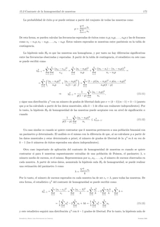 15.3 Contraste de la homogeneidad de muestras 171
La probabilidad de éxito p se puede estimar a partir del conjunto de todas las muestras como
p =
"k
i=1 ai
"k
i=1 ni
.
De esta forma, se pueden calcular las frecuencias esperadas de éxitos como n1p, n2p, . . . , nkp y las de fracasos
como n1 − n1p, n2 − n2p, . . . , nk − nkp. Estos valores esperados se muestran entre paréntesis en la tabla de
contingencia.
La hipótesis nula H0 es que las muestras son homogéneas, y por tanto no hay diferencias significativas
entre las frecuencias observadas y esperadas. A partir de la tabla de contingencia, el estadı́stico en este caso
se puede escribir como
χ2
k−1 =
k
!
i=1
2
!
j=1
(oij − eij)2
eij
=
k
!
i=1
(ai − nip)2
nip
+
k
!
i=1
((ni − ai) − (ni − nip))
2
ni − nip
=
=
k
!
i=1
6
(ai − nip)2
nip
+
(ai − nip)2
ni(1 − p)
7
=
k
!
i=1
(1 − p)(ai − nip)2
+ p(ai − nip)2
nip(1 − p)
⇒ χ2
k−1 =
1
p(1 − p)
k
!
i=1
(ai − nip)2
ni
, (15.11)
y sigue una distribución χ2
con un número de grados de libertad dado por ν = (k−1)(m−1) = k−1 (puesto
que p se ha calculado a partir de los datos muestrales, sólo k − 1 de ellos son realmente independientes). Por
lo tanto, la hipótesis H0 de homogeneidad de las muestras puede aceptarse con un nivel de significación α
cuando
1
p(1 − p)
k
!
i=1
(ai − nip)2
ni
≤ χ2
α,k−1. (15.12)
Un caso similar es cuando se quiere contrastar que k muestras pertenecen a una población binomial con
un parámetro p determinado. El análisis es el mismo con la diferencia de que, al no calcularse p a partir de
los datos muestrales y estar determinado a priori, el número de grados de libertad de la χ2
es k en vez de
k − 1 (los k números de éxitos esperados son ahora independientes).
Otro caso importante de aplicación del contraste de homogeneidad de muestras es cuando se quiere
contrastar si para k muestras supuestamente extraı́das de una población de Poisson, el parámetro λ, o
número medio de sucesos, es el mismo. Representemos por a1, a2, . . . , ak el número de sucesos observados en
cada muestra. A partir de estos datos, asumiendo la hipótesis nula H0 de homogeneidad, se puede realizar
una estimación del parámetro λ como
λ =
"k
i=1 ai
k
Por lo tanto, el número de sucesos esperados en cada muestra ha de ser ei = λ, para todas las muestras. De
esta forma, el estadı́stico χ2
del contraste de homogeneidad se puede escribir como
χ2
k−1 =
k
!
i=1
(oi − ei)2
ei
=
k
!
i=1
(ai − λ)2
λ
=
k
!
i=1
a2
i
λ
− 2
k
!
i=1
aiλ
λ
+
k
!
i=1
λ =
=
1
λ
k
!
i=1
a2
i − 2
k
!
i=1
ai + λk =
1
λ
k
!
i=1
a2
i −
k
!
i=1
ai (15.13)
y este estadı́stico seguirá una distribución χ2
con k − 1 grados de libertad. Por lo tanto, la hipótesis nula de
Estadı́stica Básica para Estudiantes de Ciencias Febrero 2009
 