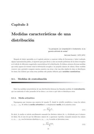 Capı́tulo 3
Medidas caracterı́sticas de una
distribución
“La percepción, sin comprobación ni fundamento, no es
garantı́a suficiente de verdad.”
Bertrand Russell (1872-1970)
Después de haber aprendido en el capı́tulo anterior a construir tablas de frecuencias y haber realizado
alguna representación gráfica, el siguiente paso para llevar a cabo un estudio preliminar de los datos recogidos
es el cálculo de diferentes magnitudes caracterı́sticas de la distribución. Se definen entonces diversas medidas
que serán capaces de resumir toda la información recogida a un pequeño número de valores. Estas medidas
resumen van a permitir comparar nuestra muestra con otras y dar una idea rápida de cómo se distribuyen
los datos. Es evidente que todas estas medidas solo pueden definirse para variables cuantitativas.
3.1. Medidas de centralización
Entre las medidas caracterı́sticas de una distribución destacan las llamadas medidas de centralización,
que nos indicarán el valor promedio de los datos, o en torno a qué valor se distribuyen estos.
3.1.1. Media aritmética
Supongamos que tenemos una muestra de tamaño N, donde la variable estadı́stica x toma los valores
x1, x2, . . . , xN . Se define la media aritmética x, o simplemente media, de la muestra como
x =
"N
i=1 xi
N
. (3.1)
Es decir, la media se calcula sencillamente sumando los distintos valores de x y dividiendo por el número
de datos. En el caso de que los diferentes valores de x aparezcan repetidos, tomando entonces los valores
x1, x2, . . . , xk, con frecuencias absolutas n1, n2, . . . , nk, la media se determina como
x =
"k
i=1 xini
N
, (3.2)
21
 