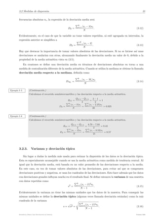 3.2 Medidas de dispersión 31
frecuencias absolutas ni, la expresión de la desviación media será
Dx =
"k
i=1 |xi − x|ni
N
. (3.12)
Evidentemente, en el caso de que la variable no tome valores repetidos, ni esté agrupada en intervalos, la
expresión anterior se simplifica a
Dx =
"N
i=1 |xi − x|
N
. (3.13)
Hay que destacar la importancia de tomar valores absolutos de las desviaciones. Si no se hiciese ası́ unas
desviaciones se anuları́an con otras, alcanzando finalmente la desviación media un valor de 0, debido a la
propiedad de la media aritmética vista en (3.5).
En ocasiones se define una desviación media en términos de desviaciones absolutas en torno a una
medida de centralización diferente de la media aritmética. Cuando se utiliza la mediana se obtiene la llamada
desviación media respecto a la mediana, definida como
DMe
=
"k
i=1 |xi − Me|ni
N
. (3.14)
Ejemplo I–5 (Continuación.)
Calculemos el recorrido semiintercuartı́lico y las desviación respecto a la media aritmética.
RSI =
Q3/4 − Q1/4
2
=
3 − 1
2
= 1
Dx =
"k
1
|xi − x|ni
N
=
"5
1
|xi − 2.25|ni
20
= 0.925
Ejemplo I–6 (Continuación.)
Calculemos el recorrido semiintercuartı́lico y las desviación respecto a la media aritmética.
RSI =
Q3/4 − Q1/4
2
=
8.79 − 7.93
2
= 0.43
Dx =
"k
1
|xi − x|ni
N
=
"5
1
|xi − 8.52|ni
21
= 0.57
3.2.3. Varianza y desviación tı́pica
Sin lugar a dudas la medida más usada para estimar la dispersión de los datos es la desviación tı́pica.
Esta es especialmente aconsejable cuando se usa la media aritmética como medida de tendencia central. Al
igual que la desviación media, está basada en un valor promedio de las desviaciones respecto a la media.
En este caso, en vez de tomar valores absolutos de las desviaciones, para evitar ası́ que se compensen
desviaciones positivas y negativas, se usan los cuadrados de las desviaciones. Esto hace además que los datos
con desviaciones grandes influyan mucho en el resultado final. Se define entonces la varianza de una muestra
con datos repetidos como
s2
=
"k
i=1(xi − x)2
ni
N − 1
. (3.15)
Evidentemente la varianza no tiene las mismas unidades que los datos de la muestra. Para conseguir las
mismas unidades se define la desviación tı́pica (algunas veces llamada desviación estándar) como la raı́z
cuadrada de la varianza
s =
√
s2 =
$
"k
i=1(xi − x)2ni
N − 1
. (3.16)
Estadı́stica Básica para Estudiantes de Ciencias Febrero 2009
 