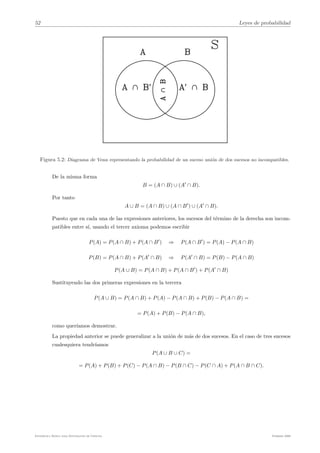 52 Leyes de probabilidad
Figura 5.2: Diagrama de Venn representando la probabilidad de un suceso unión de dos sucesos no incompatibles.
De la misma forma
B = (A ∩ B) ∪ (A"
∩ B).
Por tanto
A ∪ B = (A ∩ B) ∪ (A ∩ B"
) ∪ (A"
∩ B).
Puesto que en cada una de las expresiones anteriores, los sucesos del término de la derecha son incom-
patibles entre sı́, usando el tercer axioma podemos escribir
P(A) = P(A ∩ B) + P(A ∩ B"
) ⇒ P(A ∩ B"
) = P(A) − P(A ∩ B)
P(B) = P(A ∩ B) + P(A"
∩ B) ⇒ P(A"
∩ B) = P(B) − P(A ∩ B)
P(A ∪ B) = P(A ∩ B) + P(A ∩ B"
) + P(A"
∩ B)
Sustituyendo las dos primeras expresiones en la tercera
P(A ∪ B) = P(A ∩ B) + P(A) − P(A ∩ B) + P(B) − P(A ∩ B) =
= P(A) + P(B) − P(A ∩ B),
como querı́amos demostrar.
La propiedad anterior se puede generalizar a la unión de más de dos sucesos. En el caso de tres sucesos
cualesquiera tendrı́amos
P(A ∪ B ∪ C) =
= P(A) + P(B) + P(C) − P(A ∩ B) − P(B ∩ C) − P(C ∩ A) + P(A ∩ B ∩ C).
Estadı́stica Básica para Estudiantes de Ciencias Febrero 2009
 