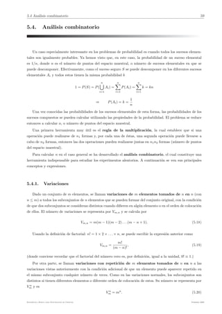 5.4 Análisis combinatorio 59
5.4. Análisis combinatorio
Un caso especialmente interesante en los problemas de probabilidad es cuando todos los sucesos elemen-
tales son igualmente probables. Ya hemos visto que, en este caso, la probabilidad de un suceso elemental
es 1/n, donde n es el número de puntos del espacio muestral, o número de sucesos elementales en que se
puede descomponer. Efectivamente, como el suceso seguro S se puede descomponer en los diferentes sucesos
elementales Ai y todos estos tienen la misma probabilidad k
1 = P(S) = P(
n
'
i=1
Ai) =
n
!
i=1
P(Ai) =
n
!
i=1
k = kn
⇒ P(Ai) = k =
1
n
Una vez conocidas las probabilidades de los sucesos elementales de esta forma, las probabilidades de los
sucesos compuestos se pueden calcular utilizando las propiedades de la probabilidad. El problema se reduce
entonces a calcular n, o número de puntos del espacio muestral.
Una primera herramienta muy útil es el regla de la multiplicación, la cual establece que si una
operación puede realizarse de n1 formas y, por cada una de éstas, una segunda operación puede llevarse a
cabo de n2 formas, entonces las dos operaciones pueden realizarse juntas en n1n2 formas (número de puntos
del espacio muestral).
Para calcular n en el caso general se ha desarrollado el análisis combinatorio, el cual constituye una
herramienta indispensable para estudiar los experimentos aleatorios. A continuación se ven sus principales
conceptos y expresiones.
5.4.1. Variaciones
Dado un conjunto de m elementos, se llaman variaciones de m elementos tomados de n en n (con
n ≤ m) a todos los subconjuntos de n elementos que se pueden formar del conjunto original, con la condición
de que dos subconjuntos se consideran distintos cuando difieren en algún elemento o en el orden de colocación
de ellos. El número de variaciones se representa por Vm,n y se calcula por
Vm,n = m(m − 1)(m − 2) . . . (m − n + 1). (5.18)
Usando la definición de factorial: n! = 1 × 2 × . . . × n, se puede escribir la expresión anterior como
Vm,n =
m!
(m − n)!
, (5.19)
(donde conviene recordar que el factorial del número cero es, por definición, igual a la unidad, 0! ≡ 1.)
Por otra parte, se llaman variaciones con repetición de m elementos tomados de n en n a las
variaciones vistas anteriormente con la condición adicional de que un elemento puede aparecer repetido en
el mismo subconjunto cualquier número de veces. Como en las variaciones normales, los subconjuntos son
distintos si tienen diferentes elementos o diferente orden de colocación de estos. Su número se representa por
V n
m y es
V n
m = mn
. (5.20)
Estadı́stica Básica para Estudiantes de Ciencias Febrero 2009
 