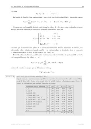 6.1 Descripción de las variables aleatorias 65
extremos
F(−∞) = 0 ; F(∞) = 1.
La función de distribución se puede evaluar a partir de la función de probabilidad, y al contrario, ya que
F(x) =
!
xi≤x
f(xi) = F(xi−1) + f(xi) ; f(xi) = F(xi) − F(xi−1).
Si suponemos que la variable aleatoria puede tomar los valores X = {x1, x2, . . . , xn}, ordenados de menor
a mayor, entonces la función de distribución para cada punto estará dada por
F(x) =

















0 x < x1
f(x1) x1 ≤ x < x2
f(x1) + f(x2) x2 ≤ x < x3
.
.
.
.
.
.
"n
i=1 f(xi) = 1 xn ≤ x
De modo que la representación gráfica de la función de distribución discreta tiene forma de escalera, con
saltos en los valores aislados que toma la variable y con continuidad por la derecha (es decir, en cada salto
el valor que toma F(x) es el del escalón superior, ver Figura 6.1).
Conocida además la función de distribución puede calcularse la probabilidad de que la variable aleatoria
esté comprendida entre dos valores xi y xj
P(xi < X ≤ xj) =
j
!
k=i+1
f(xk) = F(xj) − F(xi)
o de que la variable sea mayor que un determinado valor xi
P(X > xi) = 1 − F(xi).
Ejemplo II–11 Suma de los puntos obtenidos al lanzar dos dados.
Espacio muestral o conjunto de sucesos posibles que se pueden obtener al lanzar dos dados comunes. Cada
pareja de datos indica el valor facial de cada dado. En la tabla siguiente se han agrupado para obtener el
número de combinaciones que dan lugar a un valor de la suma.
Resultados posibles ordenados xi f(xi) F(xi) xif(xi) x2
i f(xi)
(1,1) 2 1/36 1/36 2/36 4/36
(2,1) (1,2) 3 2/36 3/36 6/36 18/36
(3,1) (2,2) (1,3) 4 3/36 6/36 12/36 48/36
(4,1) (3,2) (2,3) (1,4) 5 4/36 10/36 20/36 100/36
(5,1) (4,2) (3,3) (2,4) (1,5) 6 5/36 15/36 30/36 180/36
(6,1) (5,2) (4,3) (3,4) (2,5) (1,6) 7 6/36 21/36 42/36 294/36
(6,2) (5,3) (4,4) (3,5) (2,6) 8 5/36 26/36 40/36 320/36
(6,3) (5,4) (4,5) (3,6) 9 4/36 30/36 36/36 324/36
(6,4) (5,5) (4,6) 10 3/36 33/36 30/30 300/36
(6,5) (5,6) 11 2/36 35/36 22/36 242/36
(6,6) 12 1/36 1 12/36 144/36
252/36 1974/36
Estadı́stica Básica para Estudiantes de Ciencias Febrero 2009
 
