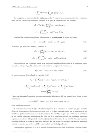 6.3 Variable aleatoria bidimensional 75
=
. ∞
−∞
xf1(x) dx
. ∞
−∞
yf2(y) dy = µxµy.
Por otra parte, se pueden definir las varianzas de X e Y , para variables aleatorias discretas y continuas,
como (en este caso sólo escribimos las varianzas de X, para Y las expresiones son análogas)
σ2
X = Var(X) =
!
i
!
j
(xi − µX)2
f(xi, yj),
σ2
X =
. ∞
−∞
. ∞
−∞
(x − µX)2
f(x, y) dx dy.
Una cantidad importante en el caso bidimensional es la covarianza. Se define ésta como
σ2
XY = Cov(X, Y ) = E ((X − µX)(Y − µY )) . (6.41)
De manera que, en el caso discreto y continuo, es
σ2
XY =
!
i
!
j
(xi − µX)(yj − µY )f(xi, yj), (6.42)
σ2
XY =
. ∞
−∞
. ∞
−∞
(x − µX)(y − µY )f(x, y) dx dy. (6.43)
Hay que indicar que en algunos textos no se incluye el cuadrado en la notación de la covarianza, repre-
sentándose ésta por σXY . Otra forma, útil en la práctica, de expresar la covarianza es
σ2
XY = E(XY ) − µXµY = µXY − µXµY . (6.44)
Se puede demostrar desarrollando la expresión (6.42)
σ2
XY =
!
i
!
j
(xiyj − xiµY − µXyj + µXµY )f(xi, yj) =
=
!
i
!
j
xiyjf(xi, yj) − µY
!
i
!
j
xif(xi, yj) − µX
!
i
!
j
yjf(xi, yj)+
+µXµY
!
i
!
j
f(xi, yj).
Puesto que el primer término es la esperanza matemática del producto XY y el sumatorio del último término
es la unidad
σ2
XY = E(XY ) − µY µX − µXµY + µXµY = µXY − µXµY ,
como querı́amos demostrar.
Si aplicamos la relación (6.40) a esta última expresión de la covarianza se obtiene que, para variables
aleatorias independientes, la covarianza es nula (σXY = 0). Este resultado indica que la covarianza es una
medida del grado de correlación, o asociación, entre las dos variables, al igual que ocurrı́a con la covarianza
de una variable estadı́stica bidimensional. Un valor alto de la covarianza indicará una correlación (positiva o
negativa, dependiendo del signo de la covarianza) importante (los valores de una variable tienden a aumentar
al aumentar la otra, en el caso de covarianza positiva). Hay que indicar, sin embargo, que el que la covarianza
sea nula no implica que las dos variables sean estadı́sticamente independientes.
Una expresión importante es la de la varianza de una combinación lineal de variables aleatorias, la cual
Estadı́stica Básica para Estudiantes de Ciencias Febrero 2009
 