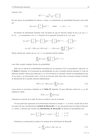 7.2 Distribución binomial 81
expresar como
Px,n−x
n =
n!
x!(n − x)!
=
(
n
x
)
.
De esta forma, la probabilidad de obtener x éxitos, o la distribución de probabilidad binomial, viene dada
por
b(x; n, p) =
(
n
x
)
px
qn−x
, donde x = 0, 1, . . . , n (7.2)
El término de distribución binomial viene del hecho de que los diversos valores de b(x; n, p) con x =
0, 1, 2, . . . , n corresponden a los n + 1 términos de la expansión binomial de (q + p)n
pues
(q + p)n
=
(
n
0
)
qn
+
(
n
1
)
pqn−1
+
(
n
2
)
p2
qn−2
+ . . . +
(
n
n
)
pn
=
(q + p)n
= b(0; n, p) + b(1; n, p) + . . . + b(n; n, p) =
n
!
x=0
(
n
x
)
px
qn−x
.
Nótese además que, puesto que (q + p) = 1, la expresión anterior implica
n
!
x=0
b(x; n, p) =
n
!
x=0
(
n
x
)
px
qn−x
= 1,
como debe cumplir cualquier función de probabilidad.
Dado que el cálculo de probabilidades binomiales por la expresión (7.2) es, generalmente, laborioso, en
la Tabla I (Apéndice A) se presentan las probabilidades de que la variable aleatoria binomial X tome los
diferentes posibles valores para diferentes n y p. Con frecuencia es necesario calcular la probabilidad de que
X sea menor a un determinado valor, o esté en un intervalo dado. Para ello es necesario calcular la función
de distribución de la variable aleatoria bidimensional
P(X ≤ x) = B(x; n, p) =
x
!
r=0
b(r; n, p), (7.3)
cuyos valores se encuentran tabulados en la Tabla II (Apéndice A) para diferentes valores de n y p. En
realidad se tabula
P(X ≥ r) =
n
!
x=r
b(x; n, p),
utilizando la notación de la tabla. Es decir se tabula la cola de la derecha.
Un caso particular importante de la distribución binomial es cuando n = 1, es decir, cuando sólo se hace
un ensayo. En este caso llamaremos variable de Bernoulli a X, que sólo podrá tomar los valores 0 (fracaso)
y 1 (éxito), y diremos que tenemos una distribución de Bernoulli. La función de probabilidad será
f(x) =
(
1
x
)
px
q1−x
= px
q1−x
=
2
q ; x = 0
p ; x = 1
(7.4)
Calculemos a continuación la media y la varianza de la distribución de Bernoulli
µ =
1
!
xi=0
xif(xi) = 0q + 1p = p, (7.5)
Estadı́stica Básica para Estudiantes de Ciencias Febrero 2009
 