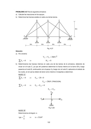 122
PROBLEMA 4.6 Para la siguiente armadura:
a) Calcular las reacciones en los apoyos.
b) Determinar las fuerzas axiales en cada una de las barras.
Fig. 4.27
Solución:
a) Por simetría:
 kN30VV HA
  0FX  0HA 
b) Determinamos las fuerzas internas en cada una de las barras de la armadura, debiendo de
iniciar en el nudo C, ya que ahí podemos determinar la fuerza interna en la barra CB y luego
pasamos al nudo B, continuando con el apoyo A y luego con el nudo D, aplicando el método de
los nudos, en el cual se deben de tener como máximo 2 incógnitas a determinar.
NUDO “C”:
  0FY  020FCB 
kN20FCB  (TRACCION)
  0FX  0FF CDCE 
CDCE FF 
Fig. 4.28
NUDO “B”:
Determinamos el ángulo :
6
4
tg   o
69,33
 