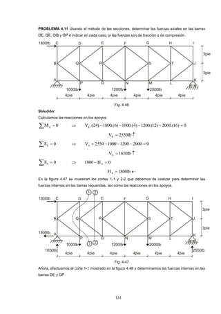 131
PROBLEMA 4.11 Usando el método de las secciones, determinar las fuerzas axiales en las barras
DE, QE, OQ y OP e indicar en cada caso, si las fuerzas son de tracción o de compresión.
Fig. 4.46
Solución:
Calculamos las reacciones en los apoyos:
  0MA  0)16.(2000)12.(1200)4.(1000)6.(1800)24.(VK 
 lb2550VK
  0FY  02000120010002550VA 
 lb1650VA
  0FX  0H1800 A 
 lb1800HA
En la figura 4.47 se muestran los cortes 1-1 y 2-2 que debemos de realizar para determinar las
fuerzas internas en las barras requeridas, así como las reacciones en los apoyos.
Fig. 4.47
Ahora, efectuamos el corte 1-1 mostrado en la figura 4.48 y determinamos las fuerzas internas en las
barras DE y OP
 