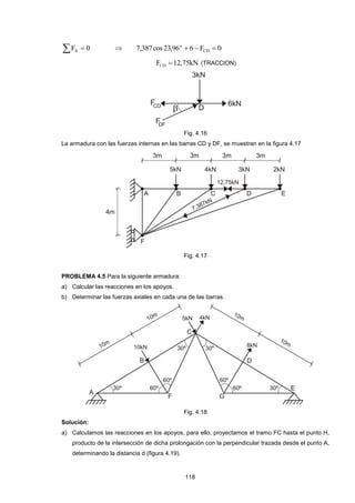 118 
F  0 X  7,387cos 23,96 6 F 0 CD 
o    
F 12,75kN CD  (TRACCION) 
Fig. 4.16 
La armadura con las fuerzas internas en las barras CD y DF, se muestran en la figura 4.17 
Fig. 4.17 
PROBLEMA 4.5 Para la siguiente armadura: 
a) Calcular las reacciones en los apoyos. 
b) Determinar las fuerzas axiales en cada una de las barras. 
Fig. 4.18 
Solución: 
a) Calculamos las reacciones en los apoyos, para ello, proyectamos el tramo FC hasta el punto H, 
producto de la intersección de dicha prolongación con la perpendicular trazada desde el punto A, 
determinando la distancia d (figura 4.19). 
 