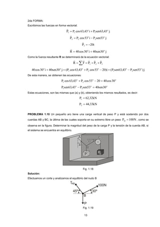 13 
2da FORMA: 
Escribimos las fuerzas en forma vectorial: 
P P cos63,43 i P sen63,43 j o 
1 
o 
1 1   
 
P P cos53 i P sen53 j o 
2 
o 
2 2   
 
P 20i 3   
 
R 40cos30 i 40sen30 j o o   
 
Como la fuerza resultante R se determinará de la ecuación vectorial: 
    1 2 3 R F P P P 
     
40cos30 i 40sen30 j (P cos63,43 P cos53 20)i (P sen63,43 P sen53 ) j o 
2 
o 
1 
o 
2 
o 
1 
o o       
De esta manera, se obtienen las ecuaciones: 
o o 
2 
o 
1 P cos63,43  P cos53  20  40cos30 
o o 
2 
o 
1 P sen63,43  P sen53  40sen30 
Estas ecuaciones, son las mismas que (a) y (b), obteniendo los mismos resultados, es decir: 
P 62,32kN 1  
P 44,33kN 2  
PROBLEMA 1.10 Un pequeño aro tiene una carga vertical de peso P y está sostenido por dos 
cuerdas AB y BC, la última de las cuales soporta en su extremo libre un peso P 100N Q  , como se 
observa en la figura. Determinar la magnitud del peso de la carga P y la tensión de la cuerda AB, si 
el sistema se encuentra en equilibrio. 
Fig. 1.18 
Solución: 
Efectuamos un corte y analizamos el equilibrio del nudo B 
Fig. 1.19 
 