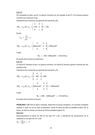 30 
EJE OY: 
Por propiedad se sabe, que F1 no genera momento por ser paralelo al eje OY y F4 tampoco genera 
momento por intersecar el eje. 
Calculamos los momentos que generan las fuerzas F3 y F2 
100 
0 1 0 
100 0 0 
0 0 1 
M r xF . OC 3 OF 
F 
OF 
3       
Donde: 
j 
4 
4j 
2 
OF    
o o 
OG 2 OF 
F 
OF 600sen60 
0 1 0 
600sen60 0 0 
0 4 1 
M 2  r xF .   
Luego: 
M 100 600sen60 419,61N.m o 
Y     
El sentido del momento es antihorario 
EJE OZ: 
La fuerza F3 interseca el eje y no genera momento y la fuerza F4 tampoco genera momento por ser 
paralela al eje. 
Calculamos los momentos que generan las fuerzas F1 y F2 
800 
0 0 1 
0 400 0 
2 0 1 
M r xF . OB 1 OC 
F 
OC 
1     
o o 
OG 2 OC 
F 
OC 2400sen60 
0 0 1 
600sen60 0 0 
0 4 1 
M 2  r xF .    
Luego: 
M 800 2400sen60 1278,46N.m o 
Z     
El sentido del momento es horario. 
PROBLEMA 1.23 Para la figura mostrada, determinar la fuerza resultante y el momento resultante 
respecto a cada uno de los ejes coordenados, donde la fuerza de 2kN es paralela al plano XZ, la 
fuerza de 4kN es vertical y la fuerza de 7kN es paralela al plano YZ 
Solución: 
Descomponemos la fuerza de 7kN en los ejes OY y OZ, y calculamos las proyecciones de la 
resultante en los ejes OX, OY y OZ. 
R F 2 X X    
 