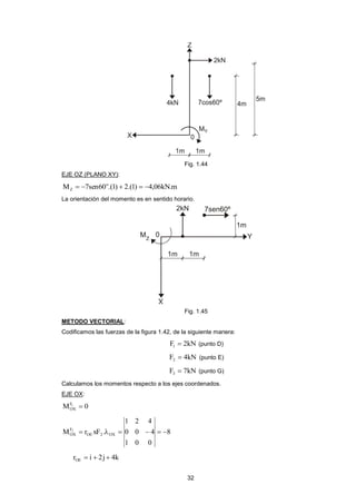 32 
Fig. 1.44 
EJE OZ (PLANO XY): 
M 7sen60 .(1) 2.(1) 4,06kN.m o 
Z      
La orientación del momento es en sentido horario. 
Fig. 1.45 
METODO VECTORIAL: 
Codificamos las fuerzas de la figura 1.42, de la siguiente manera: 
F 2kN 1  (punto D) 
F 4kN 2  (punto E) 
F 7kN 3  (punto G) 
Calculamos los momentos respecto a los ejes coordenados. 
EJE OX: 
MF1 0 
OX  
8 
1 0 0 
0 0 4 
1 2 4 
M r xF . OE 2 OX 
F 
OX 
2       
r i 2j 4k OE    
 